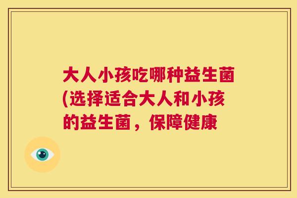 大人小孩吃哪种益生菌(选择适合大人和小孩的益生菌，保障健康