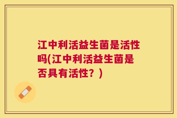 江中利活益生菌是活性吗(江中利活益生菌是否具有活性？)