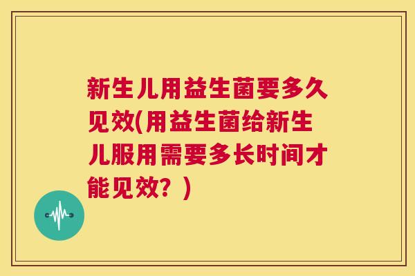 新生儿用益生菌要多久见效(用益生菌给新生儿服用需要多长时间才能见效？)