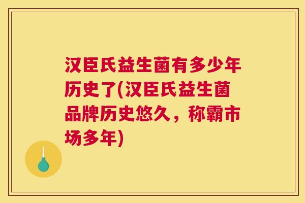 汉臣氏益生菌有多少年历史了(汉臣氏益生菌品牌历史悠久，称霸市场多年)