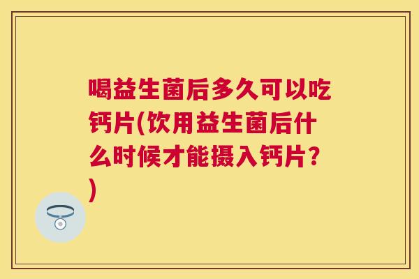 喝益生菌后多久可以吃钙片(饮用益生菌后什么时候才能摄入钙片？)