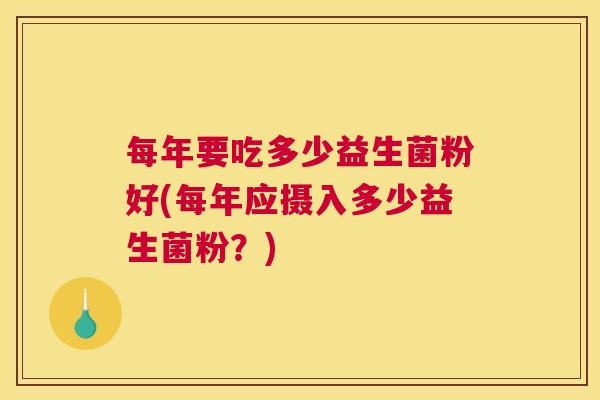 每年要吃多少益生菌粉好(每年应摄入多少益生菌粉？)
