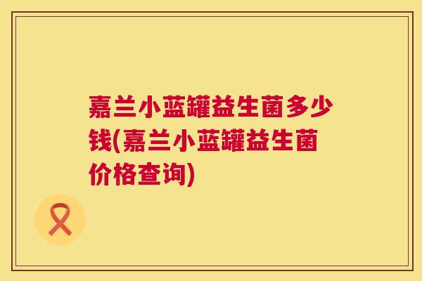 嘉兰小蓝罐益生菌多少钱(嘉兰小蓝罐益生菌价格查询)