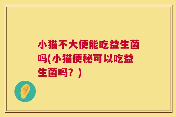 小猫不大便能吃益生菌吗(小猫便秘可以吃益生菌吗？)