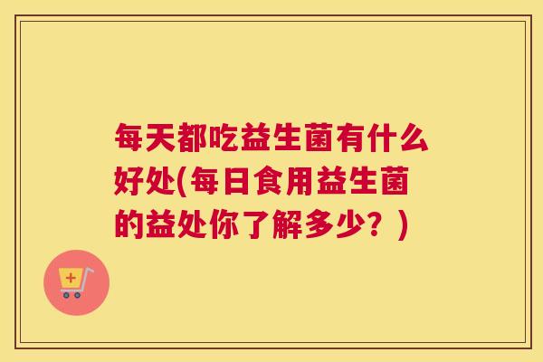 每天都吃益生菌有什么好处(每日食用益生菌的益处你了解多少？)