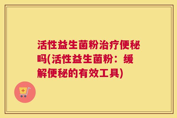 活性益生菌粉治疗便秘吗(活性益生菌粉：缓解便秘的有效工具)