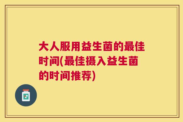 大人服用益生菌的最佳时间(最佳摄入益生菌的时间推荐)