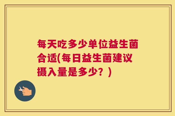 每天吃多少单位益生菌合适(每日益生菌建议摄入量是多少？)