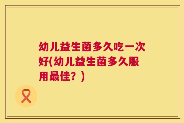 幼儿益生菌多久吃一次好(幼儿益生菌多久服用最佳？)
