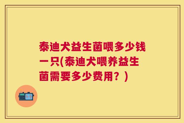 泰迪犬益生菌喂多少钱一只(泰迪犬喂养益生菌需要多少费用？)