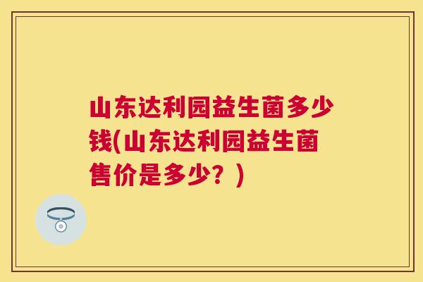 山东达利园益生菌多少钱(山东达利园益生菌售价是多少？)