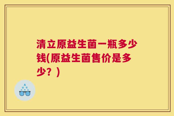 清立原益生菌一瓶多少钱(原益生菌售价是多少？)