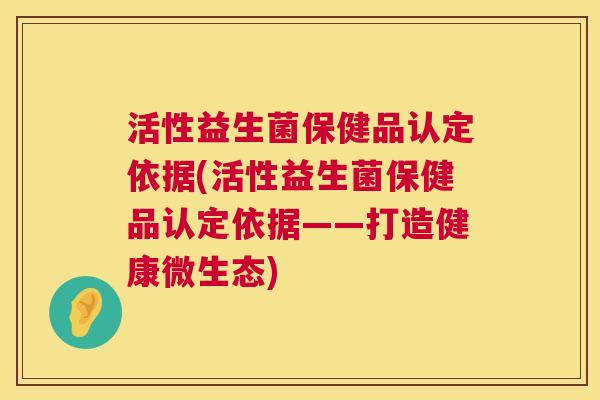活性益生菌保健品认定依据(活性益生菌保健品认定依据——打造健康微生态)