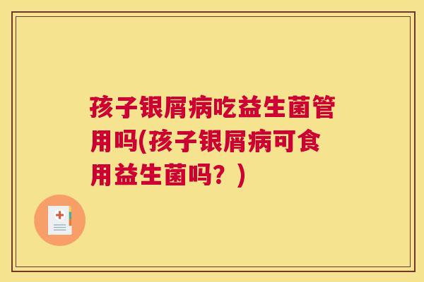 孩子银屑病吃益生菌管用吗(孩子银屑病可食用益生菌吗？)