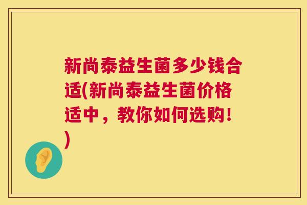 新尚泰益生菌多少钱合适(新尚泰益生菌价格适中，教你如何选购！)