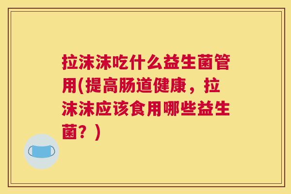 拉沫沫吃什么益生菌管用(提高肠道健康，拉沫沫应该食用哪些益生菌？)