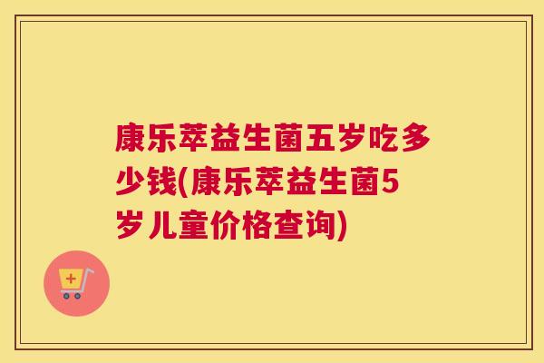 康乐萃益生菌五岁吃多少钱(康乐萃益生菌5岁儿童价格查询)