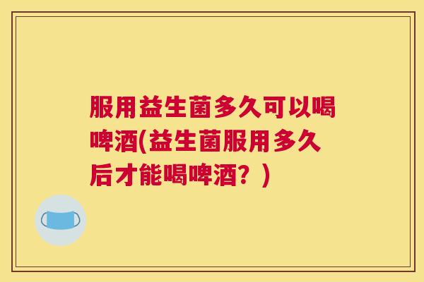 服用益生菌多久可以喝啤酒(益生菌服用多久后才能喝啤酒？)
