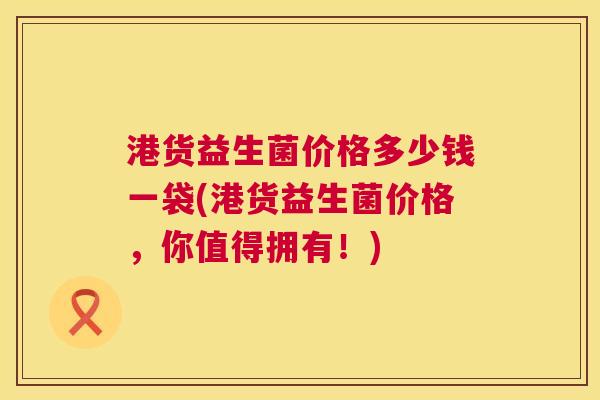 港货益生菌价格多少钱一袋(港货益生菌价格，你值得拥有！)