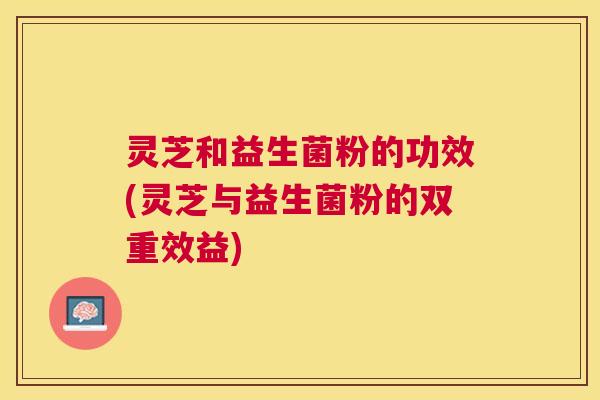 灵芝和益生菌粉的功效(灵芝与益生菌粉的双重效益)