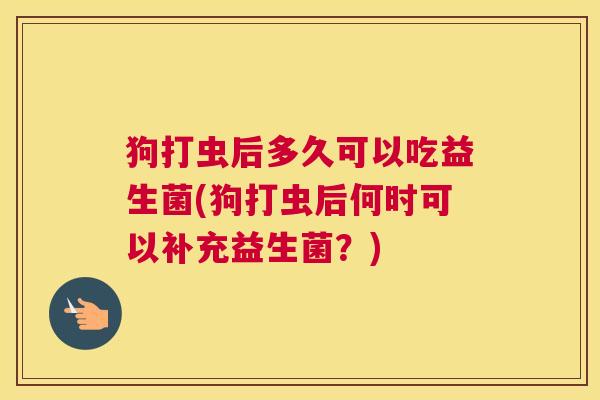 狗打虫后多久可以吃益生菌(狗打虫后何时可以补充益生菌？)