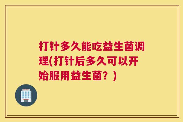 打针多久能吃益生菌调理(打针后多久可以开始服用益生菌？)