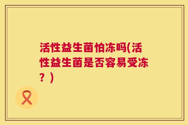 活性益生菌怕冻吗(活性益生菌是否容易受冻？)