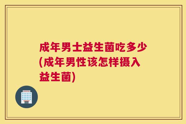 成年男士益生菌吃多少(成年男性该怎样摄入益生菌)