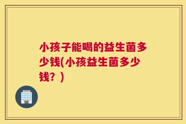 小孩子能喝的益生菌多少钱(小孩益生菌多少钱？)