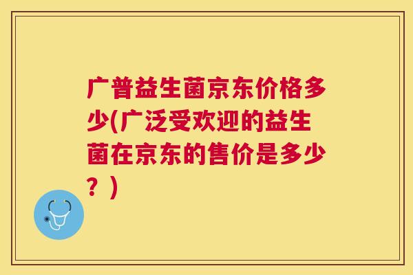 广普益生菌京东价格多少(广泛受欢迎的益生菌在京东的售价是多少？)