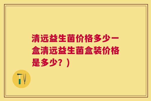 清远益生菌价格多少一盒清远益生菌盒装价格是多少？)