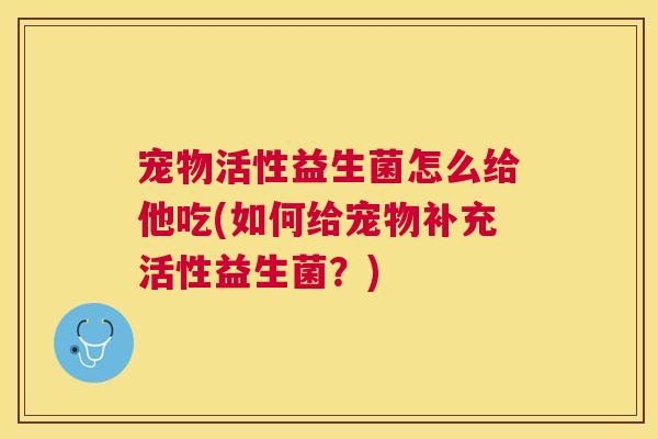 宠物活性益生菌怎么给他吃(如何给宠物补充活性益生菌？)