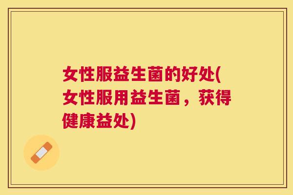 女性服益生菌的好处(女性服用益生菌，获得健康益处)