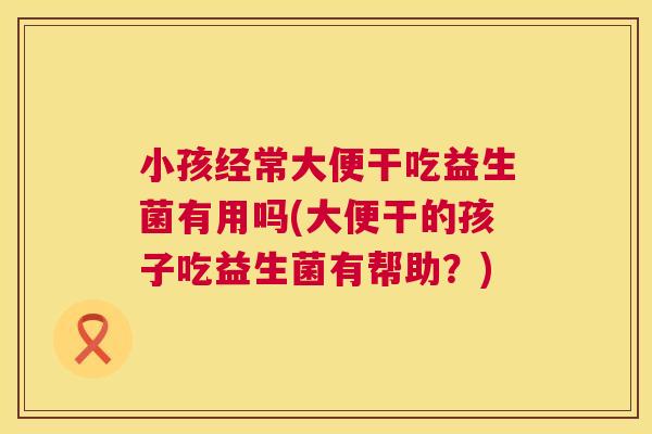 小孩经常大便干吃益生菌有用吗(大便干的孩子吃益生菌有帮助？)