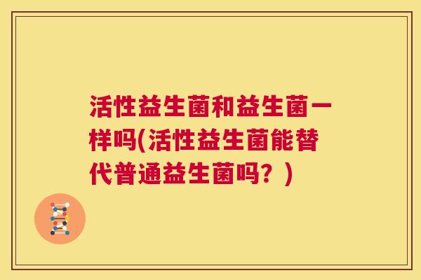 活性益生菌和益生菌一样吗(活性益生菌能替代普通益生菌吗？)