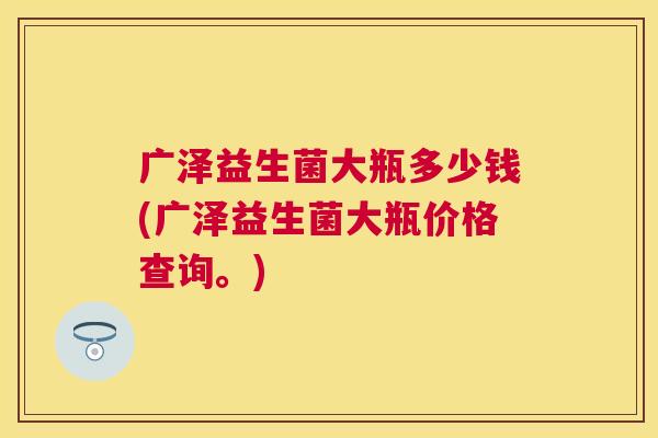 广泽益生菌大瓶多少钱(广泽益生菌大瓶价格查询。)
