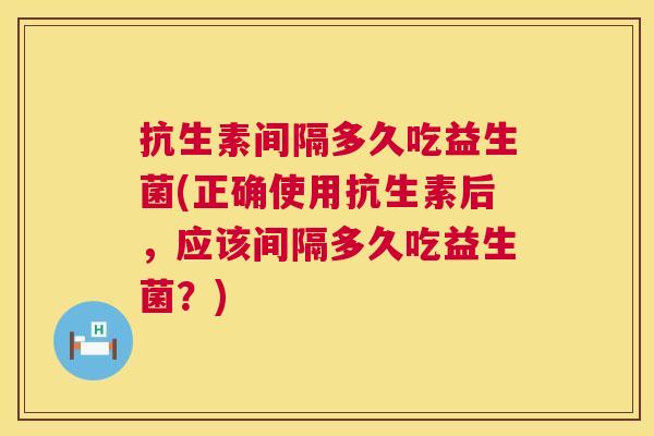 抗生素间隔多久吃益生菌(正确使用抗生素后，应该间隔多久吃益生菌？)