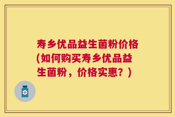 寿乡优品益生菌粉价格(如何购买寿乡优品益生菌粉，价格实惠？)