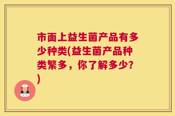 市面上益生菌产品有多少种类(益生菌产品种类繁多，你了解多少？)