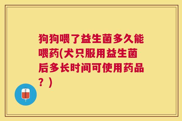 狗狗喂了益生菌多久能喂药(犬只服用益生菌后多长时间可使用药品？)