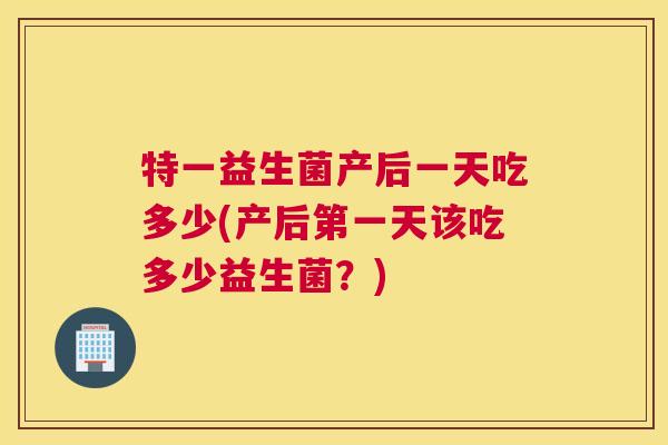 特一益生菌产后一天吃多少(产后第一天该吃多少益生菌？)