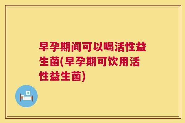 早孕期间可以喝活性益生菌(早孕期可饮用活性益生菌)