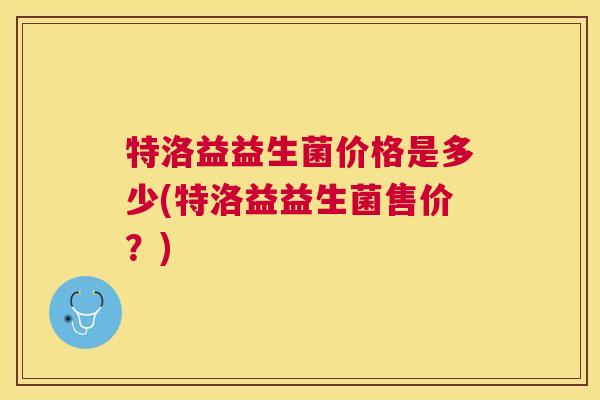 特洛益益生菌价格是多少(特洛益益生菌售价？)