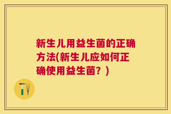 新生儿用益生菌的正确方法(新生儿应如何正确使用益生菌？)