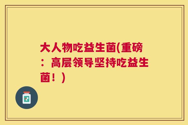 大人物吃益生菌(重磅：高层领导坚持吃益生菌！)
