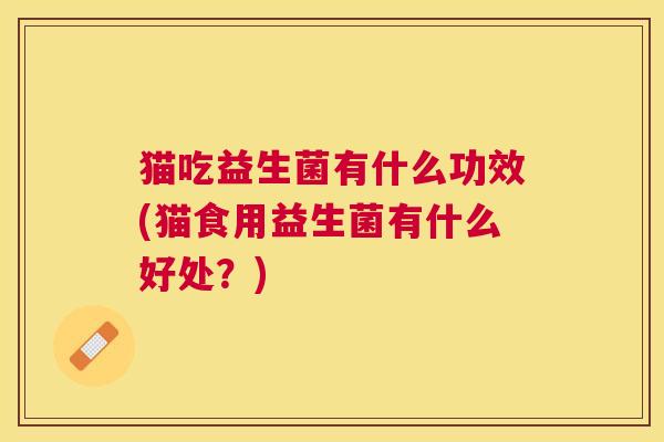 猫吃益生菌有什么功效(猫食用益生菌有什么好处？)