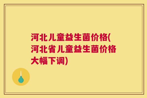 河北儿童益生菌价格(河北省儿童益生菌价格大幅下调)