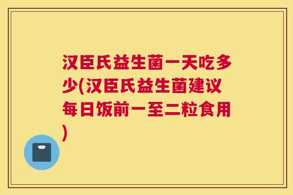 汉臣氏益生菌一天吃多少(汉臣氏益生菌建议每日饭前一至二粒食用)