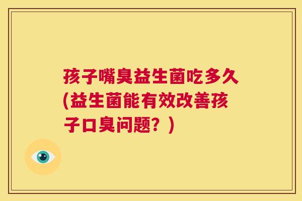 孩子嘴臭益生菌吃多久(益生菌能有效改善孩子口臭问题？)