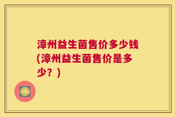 漳州益生菌售价多少钱(漳州益生菌售价是多少？)